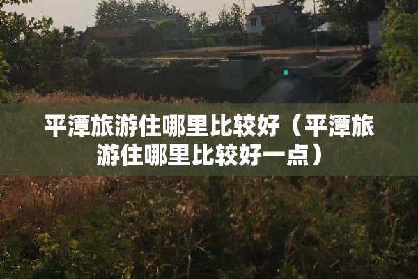 平潭旅游住哪里比较好（平潭旅游住哪里比较好一点）