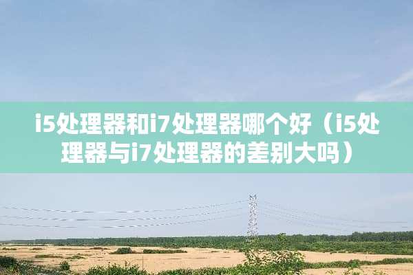 i5处理器和i7处理器哪个好（i5处理器与i7处理器的差别大吗）