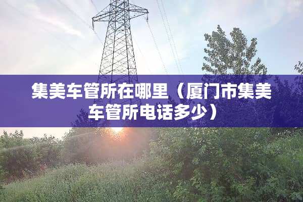 集美车管所在哪里（厦门市集美车管所电话多少）