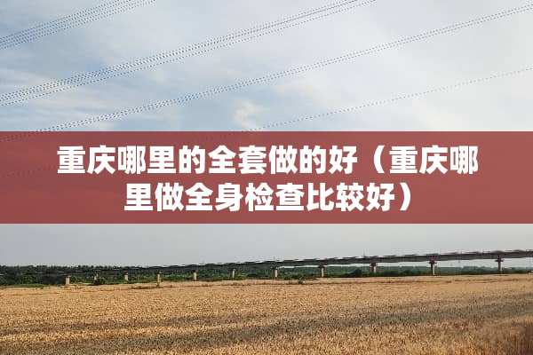 重庆哪里的全套做的好（重庆哪里做全身检查比较好）