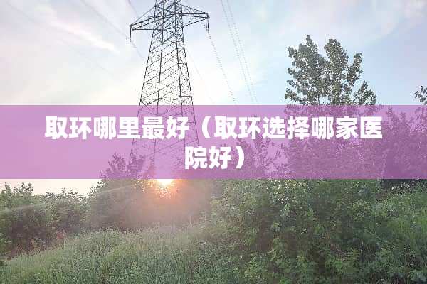 取环哪里最好（取环选择哪家医院好）
