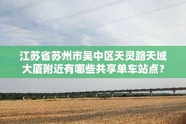 江苏省苏州市吴中区天灵路天域大厦附近有哪些共享单车站点？