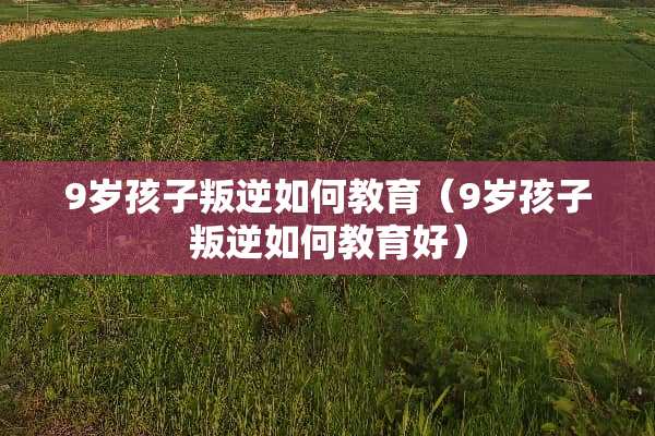 9岁孩子叛逆如何教育（9岁孩子叛逆如何教育好）