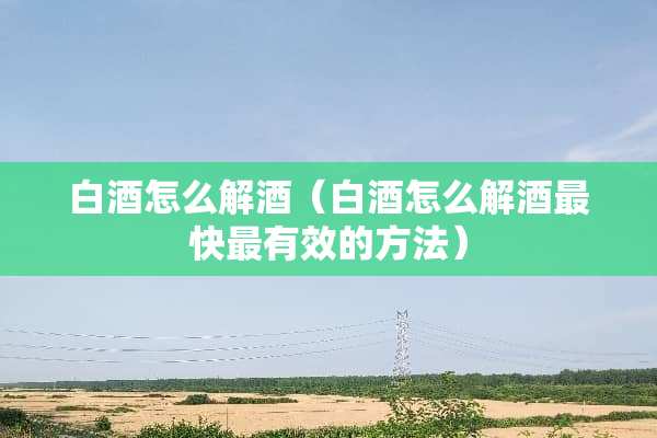 白酒怎么解酒（白酒怎么解酒最快最有效的方法）