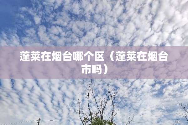 蓬莱在烟台哪个区（蓬莱在烟台市吗）
