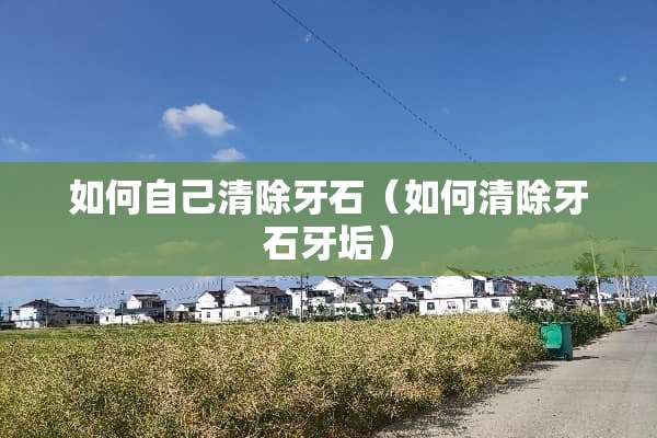 如何自己清除牙石（如何清除牙石牙垢）