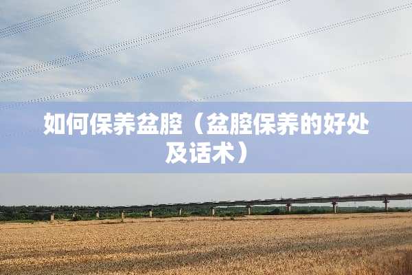 如何保养盆腔（盆腔保养的好处及话术）