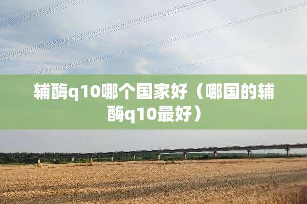 辅酶q10哪个国家好（哪国的辅酶q10最好）