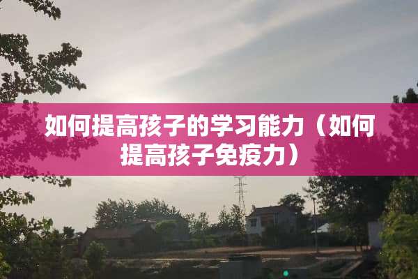 如何提高孩子的学习能力（如何提高孩子免疫力）