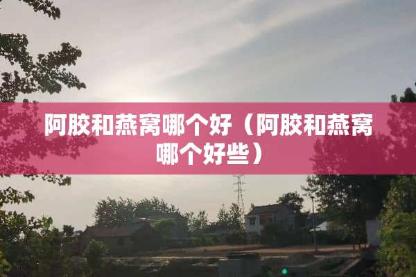 阿胶和燕窝哪个好（阿胶和燕窝哪个好些）