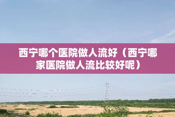 西宁哪个医院做人流好（西宁哪家医院做人流比较好呢）