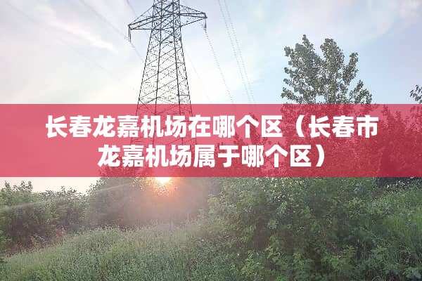 长春龙嘉机场在哪个区（长春市龙嘉机场属于哪个区）
