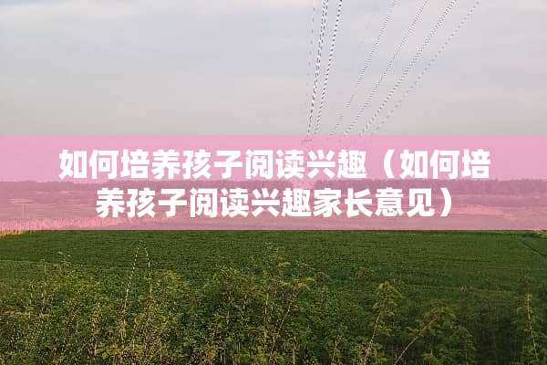 如何培养孩子阅读兴趣（如何培养孩子阅读兴趣家长意见）