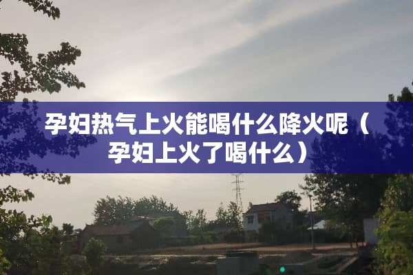孕妇热气上火能喝什么降火呢（孕妇上火了喝什么）