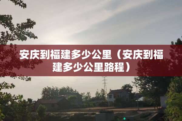 安庆到福建多少公里（安庆到福建多少公里路程）
