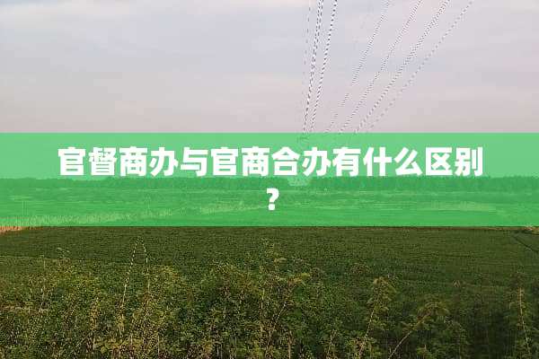 官督商办与官商合办有什么区别？