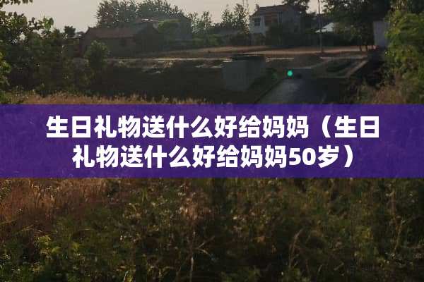 生日礼物送什么好给妈妈（生日礼物送什么好给妈妈50岁）