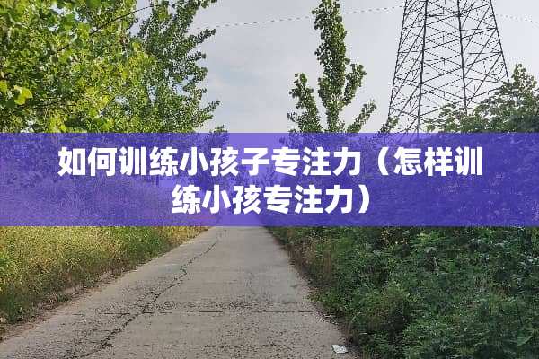 如何训练小孩子专注力（怎样训练小孩专注力）