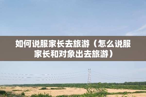 如何说服家长去旅游（怎么说服家长和对象出去旅游）