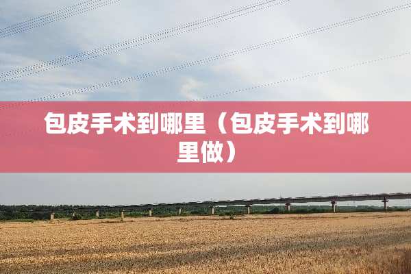 包皮手术到哪里（包皮手术到哪里做）