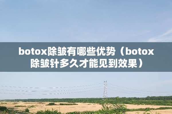 botox除皱有哪些优势（botox除皱针多久才能见到效果）