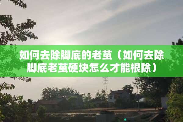 如何去除脚底的老茧（如何去除脚底老茧硬块怎么才能根除）