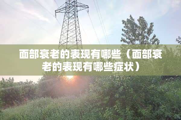 面部衰老的表现有哪些（面部衰老的表现有哪些症状）