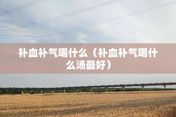 补血补气喝什么（补血补气喝什么汤最好）