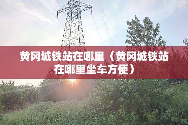 黄冈城铁站在哪里（黄冈城铁站在哪里坐车方便）