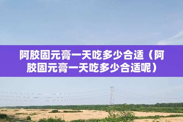阿胶固元膏一天吃多少合适（阿胶固元膏一天吃多少合适呢）