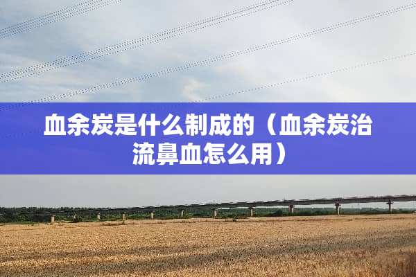 血余炭是什么制成的（血余炭治流鼻血怎么用）