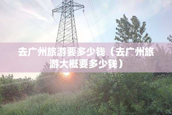 去广州旅游要多少钱（去广州旅游大概要多少钱）
