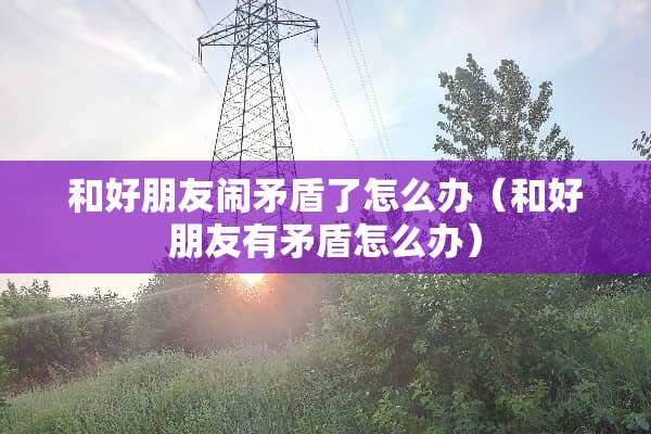 和好朋友闹矛盾了怎么办（和好朋友有矛盾怎么办）