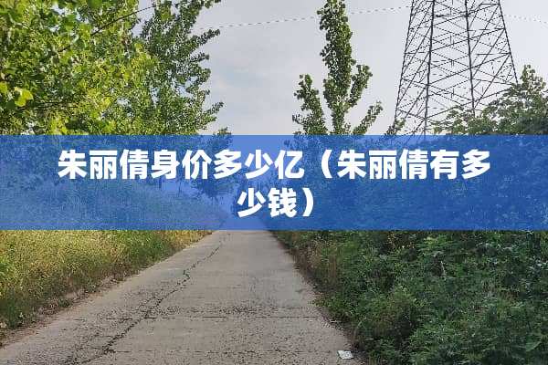 朱丽倩身价多少亿（朱丽倩有多少钱）