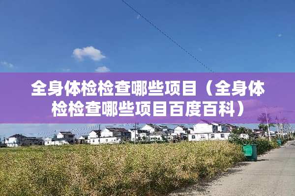 全身体检检查哪些项目（全身体检检查哪些项目百度百科）