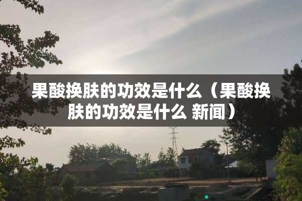 果酸换肤的功效是什么（果酸换肤的功效是什么 新闻）