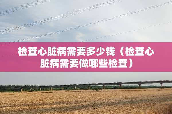 检查心脏病需要多少钱（检查心脏病需要做哪些检查）