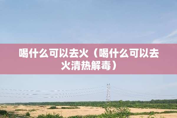 喝什么可以去火（喝什么可以去火清热解毒）