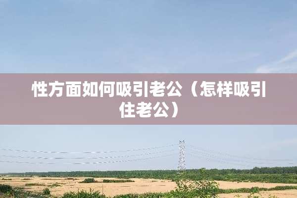 性方面如何吸引老公（怎样吸引住老公）