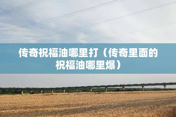传奇祝福油哪里打（传奇里面的祝福油哪里爆）