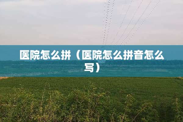医院怎么拼（医院怎么拼音怎么写）