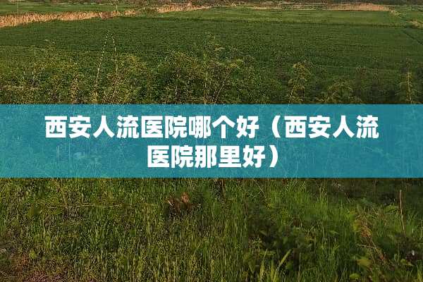 西安人流医院哪个好（西安人流医院那里好）