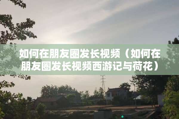 如何在朋友圈发长视频（如何在朋友圈发长视频西游记与荷花）