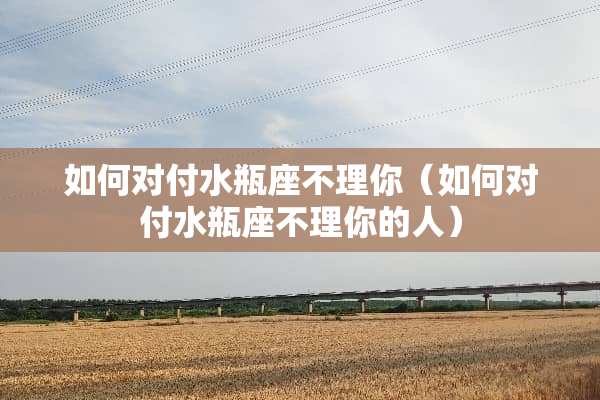 如何对付水瓶座不理你（如何对付水瓶座不理你的人）