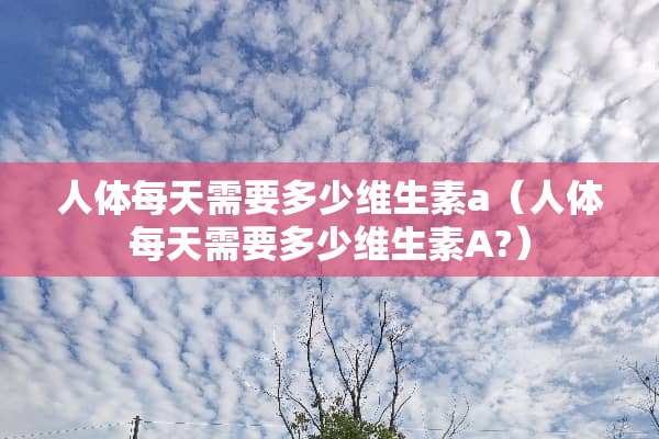 人体每天需要多少维生素a（人体每天需要多少维生素A?）