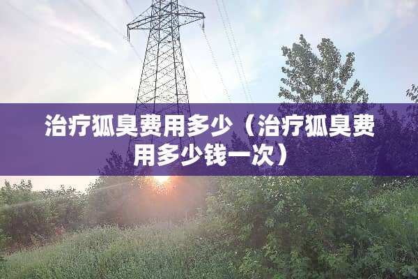 治疗狐臭费用多少（治疗狐臭费用多少钱一次）