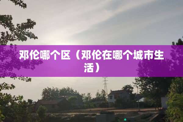 邓伦哪个区（邓伦在哪个城市生活）