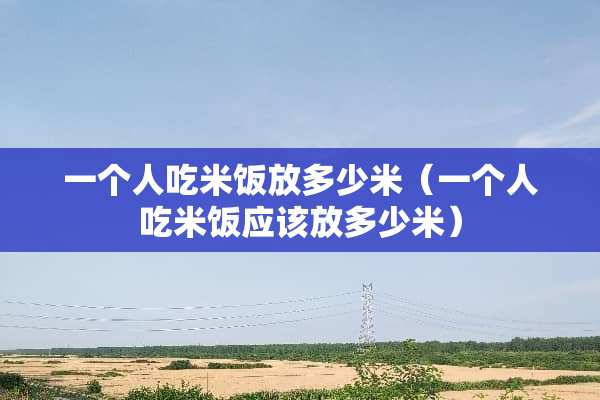 一个人吃米饭放多少米（一个人吃米饭应该放多少米）