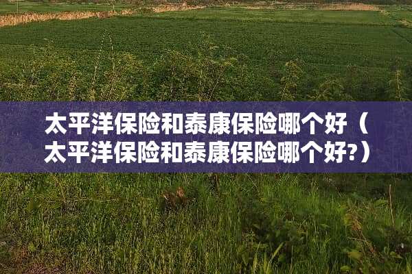 太平洋保险和泰康保险哪个好（太平洋保险和泰康保险哪个好?）