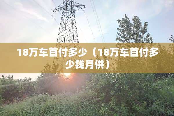 18万车首付多少（18万车首付多少钱月供）